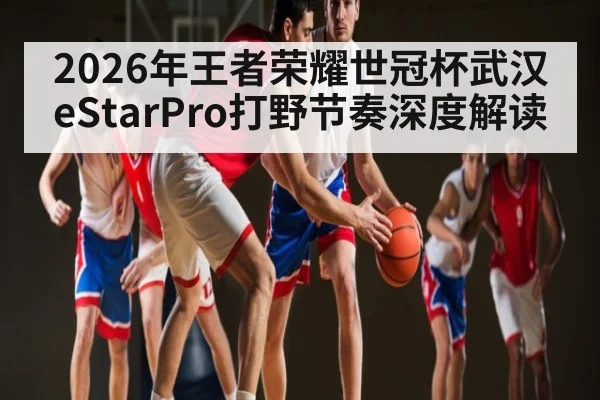 2026年王者荣耀世冠杯武汉eStarPro打野节奏深度解读 - mk