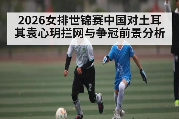 2026女排世锦赛中国对土耳其袁心玥拦网与争冠前景分析 - mk