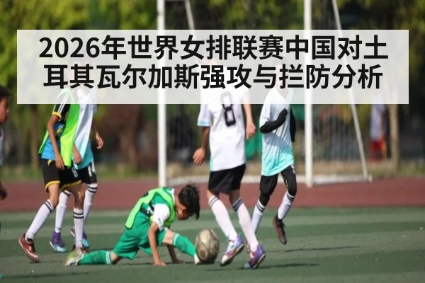 2026年世界女排联赛中国对土耳其瓦尔加斯强攻与拦防分析 - mk