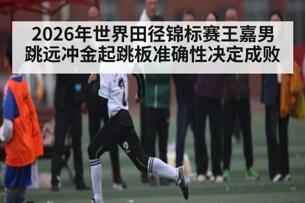 2026年世界田径锦标赛王嘉男跳远冲金起跳板准确性决定成败 - mk