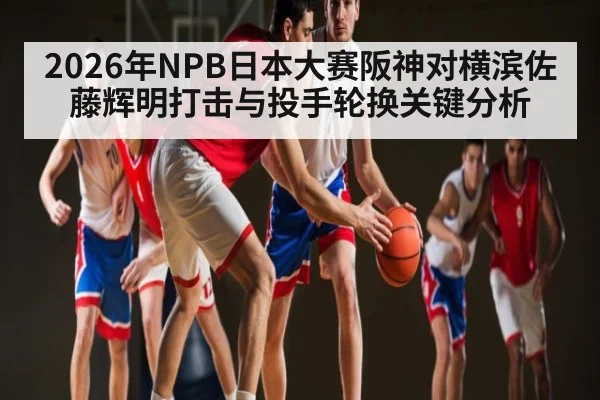 2026年NPB日本大赛阪神对横滨佐藤辉明打击与投手轮换关键分析 - mk